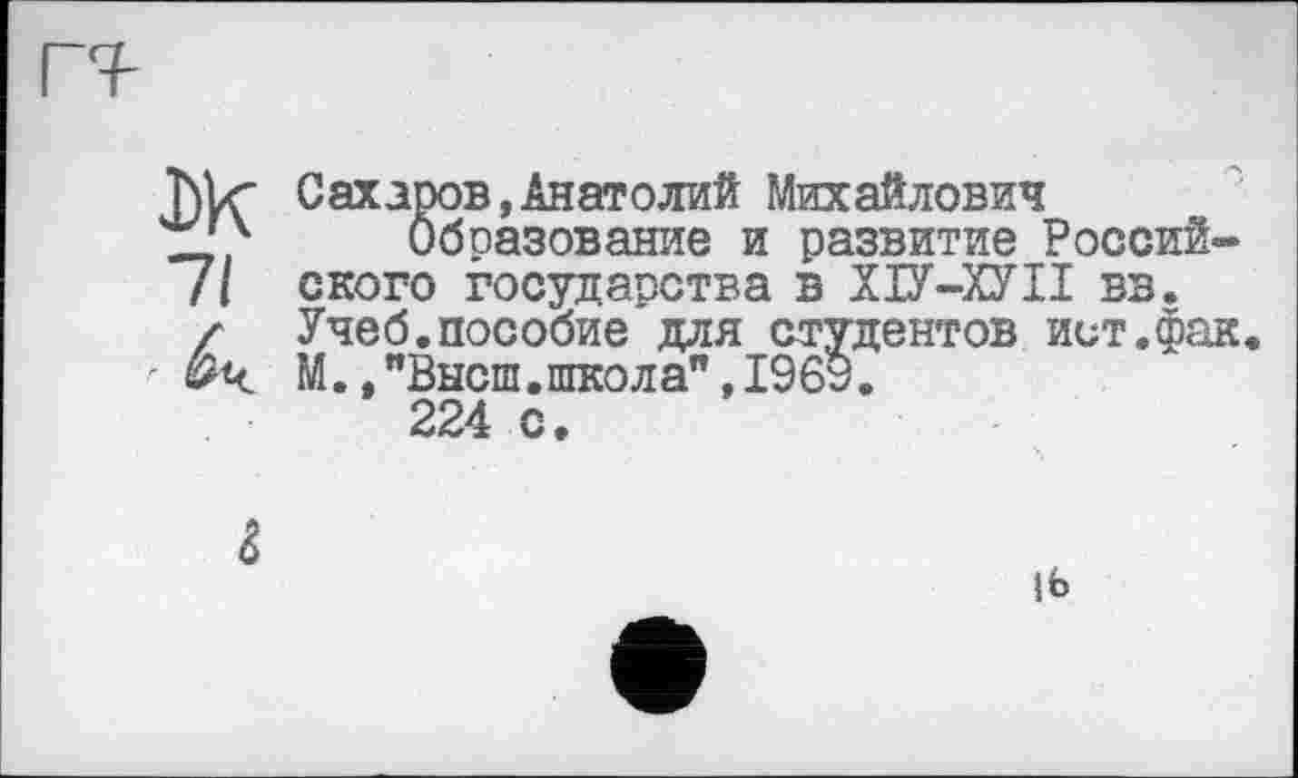 ﻿T)lz" Сахаров,Анатолий Михайлович
І_'4 Образование и развитие Россий-/I ского государства в ХІУ-ХУІІ вв.
/ Учеб.пособие для студентов ист.фак М.,"Высш.школа",196у.
224 с.